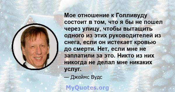 Мое отношение к Голливуду состоит в том, что я бы не пошел через улицу, чтобы вытащить одного из этих руководителей из снега, если он истекает кровью до смерти. Нет, если мне не заплатили за это. Никто из них никогда не 