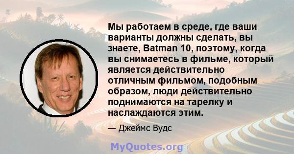 Мы работаем в среде, где ваши варианты должны сделать, вы знаете, Batman 10, поэтому, когда вы снимаетесь в фильме, который является действительно отличным фильмом, подобным образом, люди действительно поднимаются на