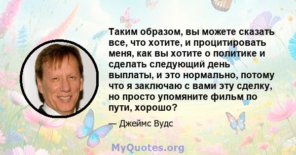 Таким образом, вы можете сказать все, что хотите, и процитировать меня, как вы хотите о политике и сделать следующий день выплаты, и это нормально, потому что я заключаю с вами эту сделку, но просто упомяните фильм по