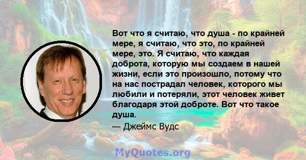 Вот что я считаю, что душа - по крайней мере, я считаю, что это, по крайней мере, это. Я считаю, что каждая доброта, которую мы создаем в нашей жизни, если это произошло, потому что на нас пострадал человек, которого мы 