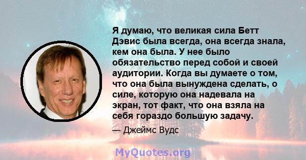 Я думаю, что великая сила Бетт Дэвис была всегда, она всегда знала, кем она была. У нее было обязательство перед собой и своей аудитории. Когда вы думаете о том, что она была вынуждена сделать, о силе, которую она