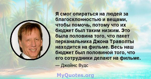 Я смог опираться на людей за благосклонностью и вещами, чтобы помочь, потому что их бюджет был таким низким. Это была половина того, что пакет перканальника Джона Траволты находится на фильме. Весь наш бюджет был