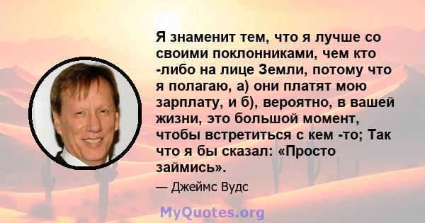 Я знаменит тем, что я лучше со своими поклонниками, чем кто -либо на лице Земли, потому что я полагаю, а) они платят мою зарплату, и б), вероятно, в вашей жизни, это большой момент, чтобы встретиться с кем -то; Так что