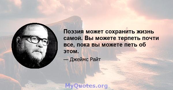 Поэзия может сохранить жизнь самой. Вы можете терпеть почти все, пока вы можете петь об этом.