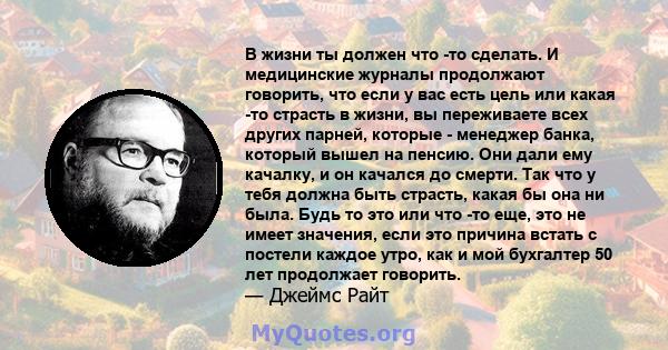 В жизни ты должен что -то сделать. И медицинские журналы продолжают говорить, что если у вас есть цель или какая -то страсть в жизни, вы переживаете всех других парней, которые - менеджер банка, который вышел на пенсию. 