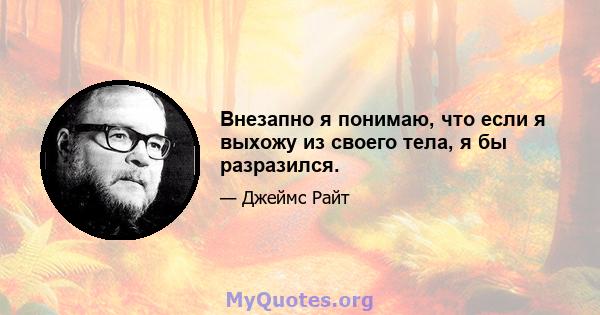 Внезапно я понимаю, что если я выхожу из своего тела, я бы разразился.