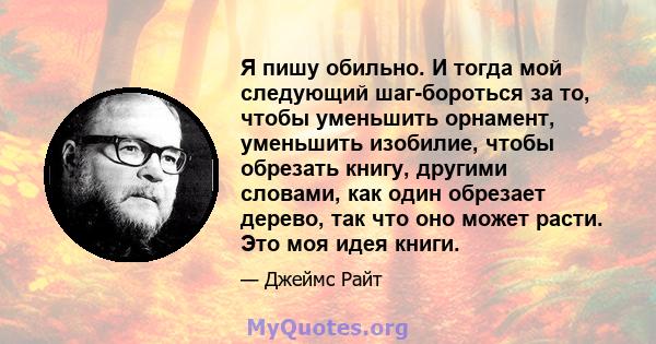 Я пишу обильно. И тогда мой следующий шаг-бороться за то, чтобы уменьшить орнамент, уменьшить изобилие, чтобы обрезать книгу, другими словами, как один обрезает дерево, так что оно может расти. Это моя идея книги.