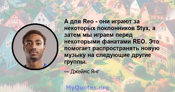 А для Reo - они играют за некоторых поклонников Styx, а затем мы играем перед некоторыми фанатами REO. Это помогает распространять новую музыку на следующие другие группы.