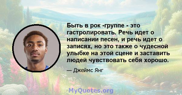 Быть в рок -группе - это гастролировать. Речь идет о написании песен, и речь идет о записях, но это также о чудесной улыбке на этой сцене и заставить людей чувствовать себя хорошо.