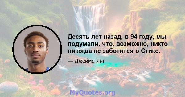 Десять лет назад, в 94 году, мы подумали, что, возможно, никто никогда не заботится о Стикс.