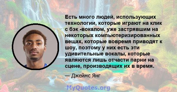 Есть много людей, использующих технологии, которые играют на клик с бэк -вокалом, уже застрявшим на некоторых компьютеризированных вещах, которые вовремя приводят к шоу, поэтому у них есть эти удивительные вокалы,