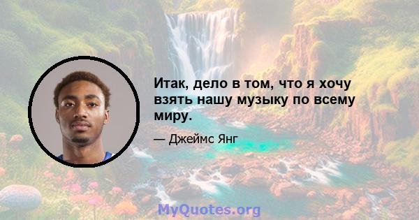 Итак, дело в том, что я хочу взять нашу музыку по всему миру.