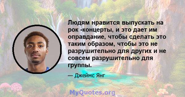 Людям нравится выпускать на рок -концерты, и это дает им оправдание, чтобы сделать это таким образом, чтобы это не разрушительно для других и не совсем разрушительно для группы.