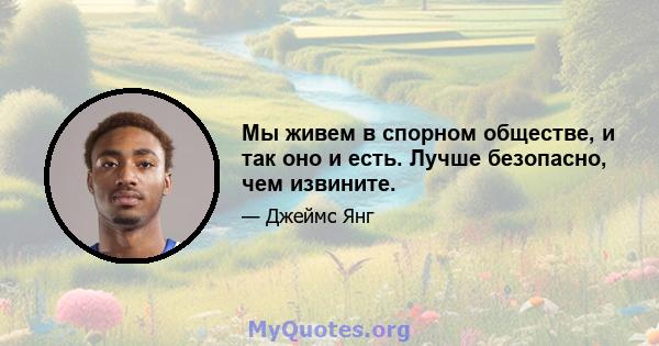 Мы живем в спорном обществе, и так оно и есть. Лучше безопасно, чем извините.