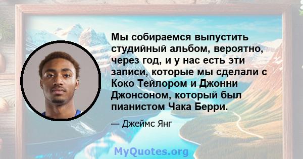 Мы собираемся выпустить студийный альбом, вероятно, через год, и у нас есть эти записи, которые мы сделали с Коко Тейлором и Джонни Джонсоном, который был пианистом Чака Берри.