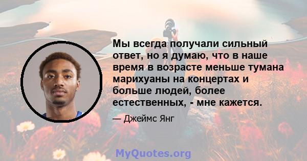 Мы всегда получали сильный ответ, но я думаю, что в наше время в возрасте меньше тумана марихуаны на концертах и ​​больше людей, более естественных, - мне кажется.