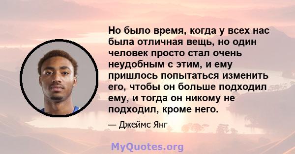 Но было время, когда у всех нас была отличная вещь, но один человек просто стал очень неудобным с этим, и ему пришлось попытаться изменить его, чтобы он больше подходил ему, и тогда он никому не подходил, кроме него.