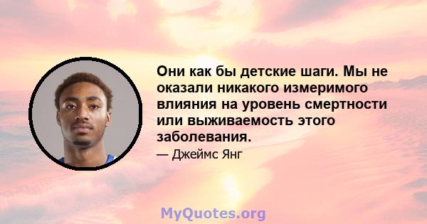 Они как бы детские шаги. Мы не оказали никакого измеримого влияния на уровень смертности или выживаемость этого заболевания.