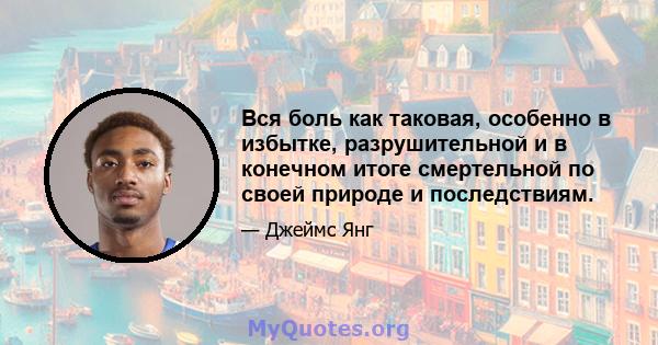 Вся боль как таковая, особенно в избытке, разрушительной и в конечном итоге смертельной по своей природе и последствиям.