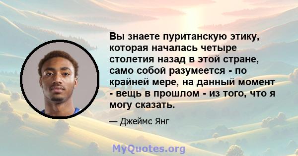 Вы знаете пуританскую этику, которая началась четыре столетия назад в этой стране, само собой разумеется - по крайней мере, на данный момент - вещь в прошлом - из того, что я могу сказать.