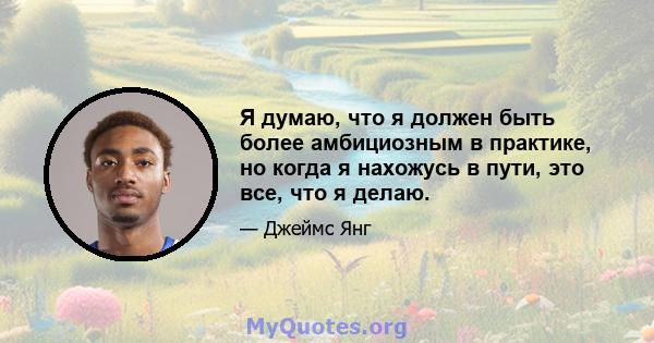 Я думаю, что я должен быть более амбициозным в практике, но когда я нахожусь в пути, это все, что я делаю.