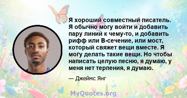 Я хороший совместный писатель. Я обычно могу войти и добавить пару линий к чему-то, и добавить рифф или B-сечение, или мост, который свяжет вещи вместе. Я могу делать такие вещи. Но чтобы написать целую песню, я думаю,