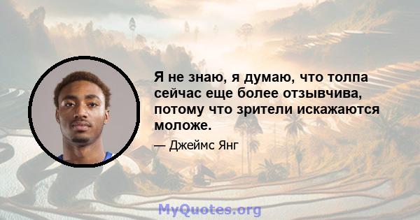 Я не знаю, я думаю, что толпа сейчас еще более отзывчива, потому что зрители искажаются моложе.