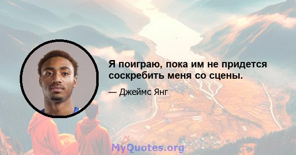 Я поиграю, пока им не придется соскребить меня со сцены.