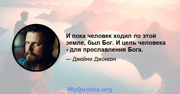 И пока человек ходил по этой земле, был Бог. И цель человека - для прославления Бога.