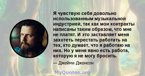 Я чувствую себя довольно использованным музыкальной индустрией, так как мои контракты написаны таким образом, что мне не платят. И это заставляет меня захотеть перестать работать на тех, кто думает, что я работаю на