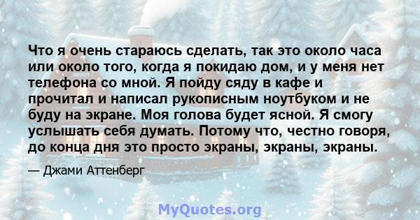 Что я очень стараюсь сделать, так это около часа или около того, когда я покидаю дом, и у меня нет телефона со мной. Я пойду сяду в кафе и прочитал и написал рукописным ноутбуком и не буду на экране. Моя голова будет