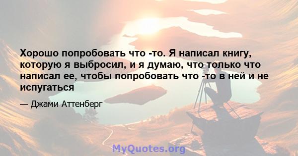 Хорошо попробовать что -то. Я написал книгу, которую я выбросил, и я думаю, что только что написал ее, чтобы попробовать что -то в ней и не испугаться