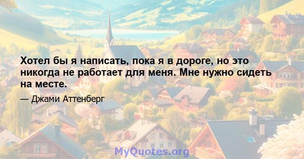 Хотел бы я написать, пока я в дороге, но это никогда не работает для меня. Мне нужно сидеть на месте.