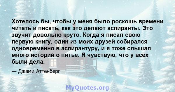 Хотелось бы, чтобы у меня было роскошь времени читать и писать, как это делают аспиранты. Это звучит довольно круто. Когда я писал свою первую книгу, один из моих друзей собирался одновременно в аспирантуру, и я тоже