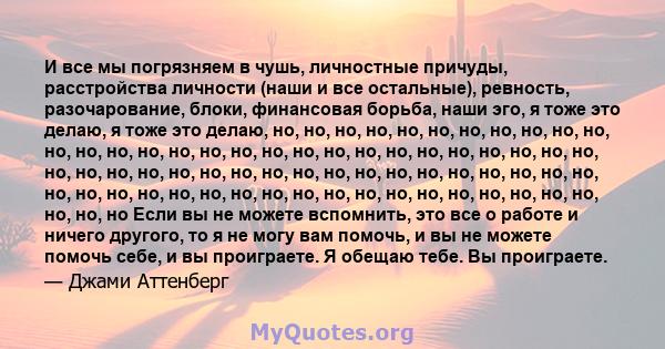 И все мы погрязняем в чушь, личностные причуды, расстройства личности (наши и все остальные), ревность, разочарование, блоки, финансовая борьба, наши эго, я тоже это делаю, я тоже это делаю, но, но, но, но, но, но, но,