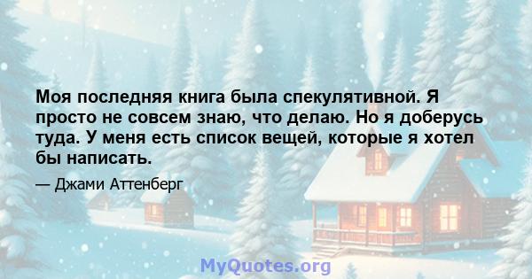 Моя последняя книга была спекулятивной. Я просто не совсем знаю, что делаю. Но я доберусь туда. У меня есть список вещей, которые я хотел бы написать.