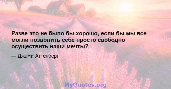 Разве это не было бы хорошо, если бы мы все могли позволить себе просто свободно осуществить наши мечты?