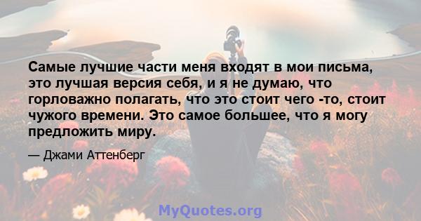 Самые лучшие части меня входят в мои письма, это лучшая версия себя, и я не думаю, что горловажно полагать, что это стоит чего -то, стоит чужого времени. Это самое большее, что я могу предложить миру.