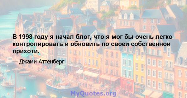 В 1998 году я начал блог, что я мог бы очень легко контролировать и обновить по своей собственной прихоти.