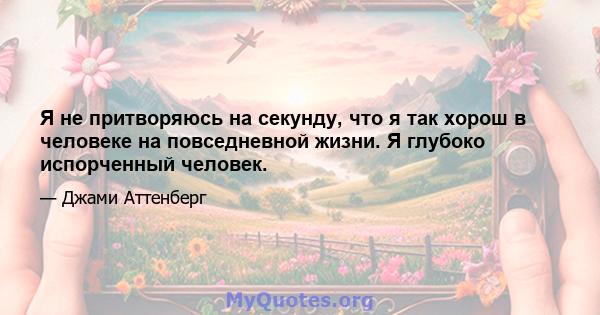 Я не притворяюсь на секунду, что я так хорош в человеке на повседневной жизни. Я глубоко испорченный человек.