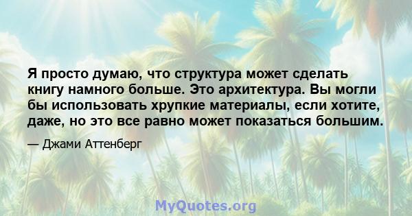 Я просто думаю, что структура может сделать книгу намного больше. Это архитектура. Вы могли бы использовать хрупкие материалы, если хотите, даже, но это все равно может показаться большим.