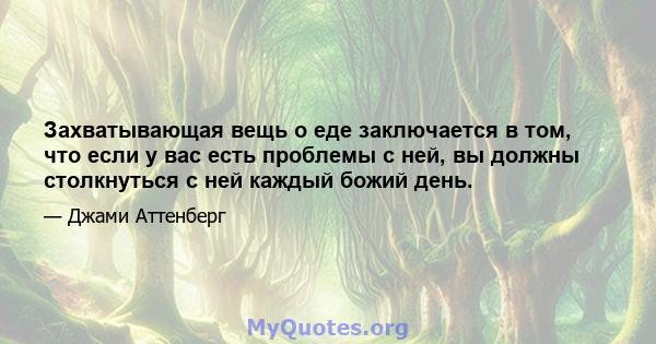 Захватывающая вещь о еде заключается в том, что если у вас есть проблемы с ней, вы должны столкнуться с ней каждый божий день.