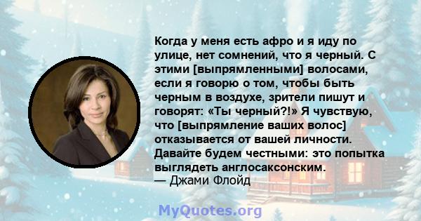 Когда у меня есть афро и я иду по улице, нет сомнений, что я черный. С этими [выпрямленными] волосами, если я говорю о том, чтобы быть черным в воздухе, зрители пишут и говорят: «Ты черный?!» Я чувствую, что