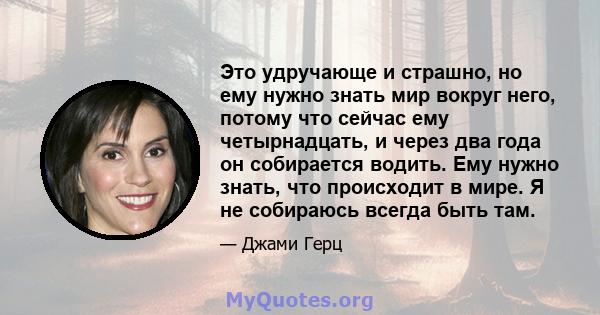 Это удручающе и страшно, но ему нужно знать мир вокруг него, потому что сейчас ему четырнадцать, и через два года он собирается водить. Ему нужно знать, что происходит в мире. Я не собираюсь всегда быть там.