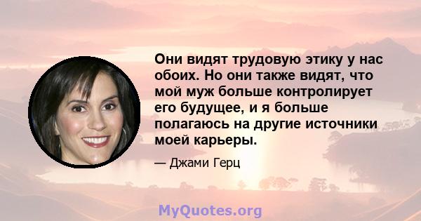 Они видят трудовую этику у нас обоих. Но они также видят, что мой муж больше контролирует его будущее, и я больше полагаюсь на другие источники моей карьеры.