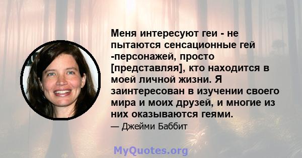 Меня интересуют геи - не пытаются сенсационные гей -персонажей, просто [представляя], кто находится в моей личной жизни. Я заинтересован в изучении своего мира и моих друзей, и многие из них оказываются геями.