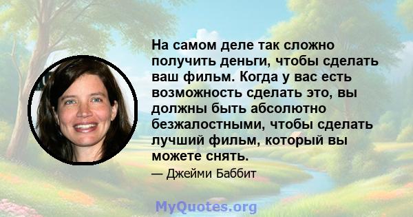 На самом деле так сложно получить деньги, чтобы сделать ваш фильм. Когда у вас есть возможность сделать это, вы должны быть абсолютно безжалостными, чтобы сделать лучший фильм, который вы можете снять.