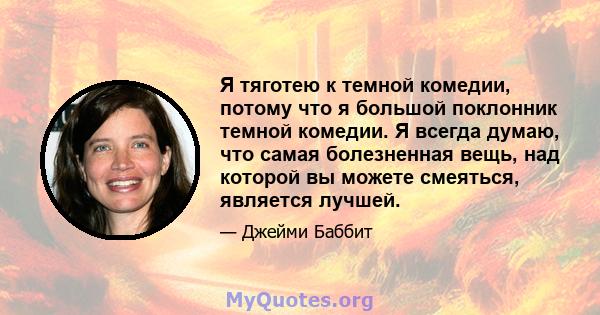 Я тяготею к темной комедии, потому что я большой поклонник темной комедии. Я всегда думаю, что самая болезненная вещь, над которой вы можете смеяться, является лучшей.