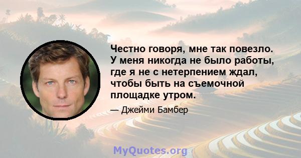 Честно говоря, мне так повезло. У меня никогда не было работы, где я не с нетерпением ждал, чтобы быть на съемочной площадке утром.