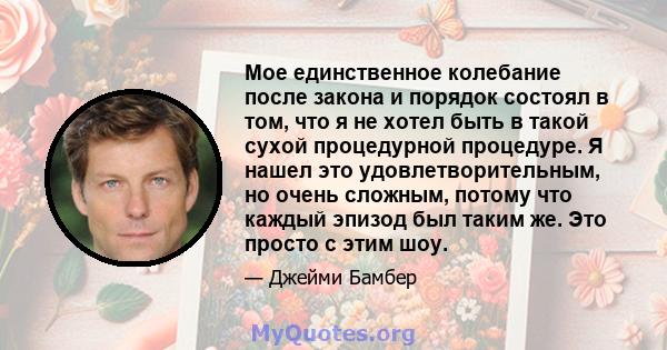 Мое единственное колебание после закона и порядок состоял в том, что я не хотел быть в такой сухой процедурной процедуре. Я нашел это удовлетворительным, но очень сложным, потому что каждый эпизод был таким же. Это